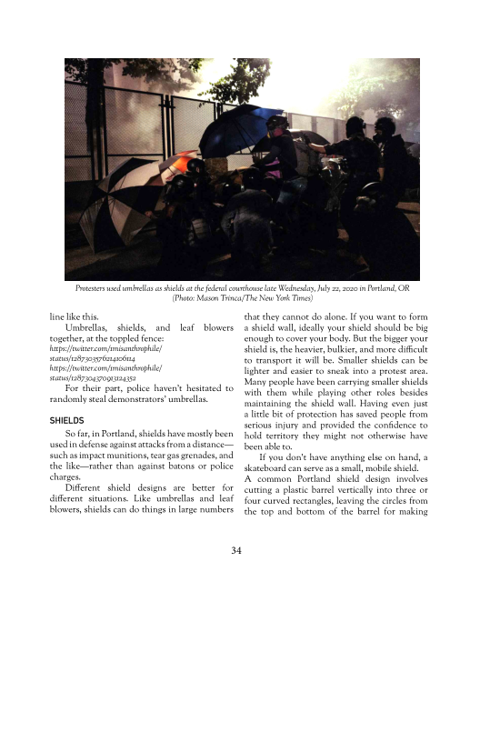 Prices dob a si

Pht: asm Ts

line ike thi

Umbrella, shies, and leaf blowers

 

 

or thei pat, police haven't hesitated to
andor eal demsonatatoy umbels,

SHIELOS
‘So far in Portlnd, shields have mostly been
usedin defense against attacks fom aditance—

 

suchas impact muni
the like—rather than
charg.

Different shield. designs ore better for
diferent situations. Like umbrellas and le

ear gas grenades, an

 

 

 

4

he fle own ae We

 

that chey cannot do alone. Ifyou wan ro form
2 shied wal, ideally your shield should be

‘ough ro cover your body. But the big
Shields the heavier, bulkier, and more diffeut

  

 

fo transport wil be, Smaller shields can be
lighter and easier to sneak into 3 profeat aes
‘Many people have been carrying smaller shields
with them while playing ether roles besides
maintaining the shield wall. Having even just
Slide bit of protection has saved people fom
ferious injury and provided the confidence to
hold territory they might noe otherwise have

 

you don’ have anything elie on hand, a
skateboard ean serve asa smal, bile hil

‘A common Pordand shield'dsign snvolves

 

cutting aplastic barel vertically into three or
four curved rectangles, leaving the ices frm
the top and ottom of the bare for maki

 
